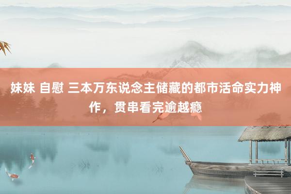 妹妹 自慰 三本万东说念主储藏的都市活命实力神作，贯串看完逾越瘾