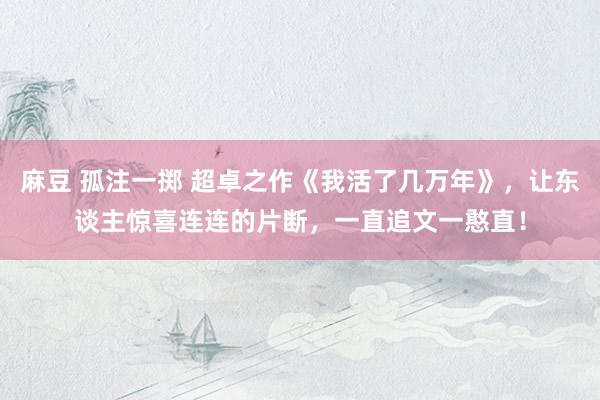 麻豆 孤注一掷 超卓之作《我活了几万年》，让东谈主惊喜连连的片断，一直追文一憨直！