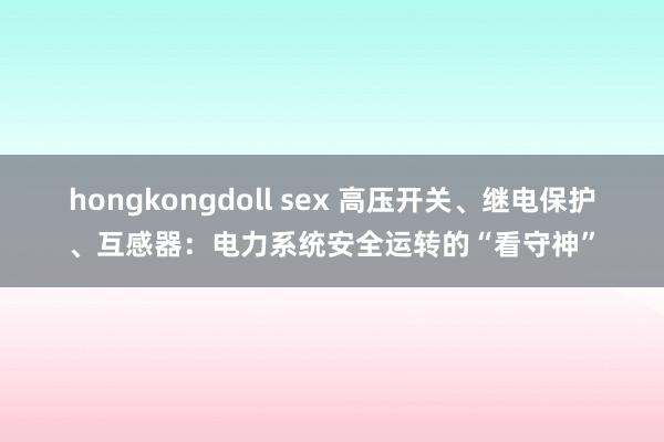 hongkongdoll sex 高压开关、继电保护、互感器：电力系统安全运转的“看守神”