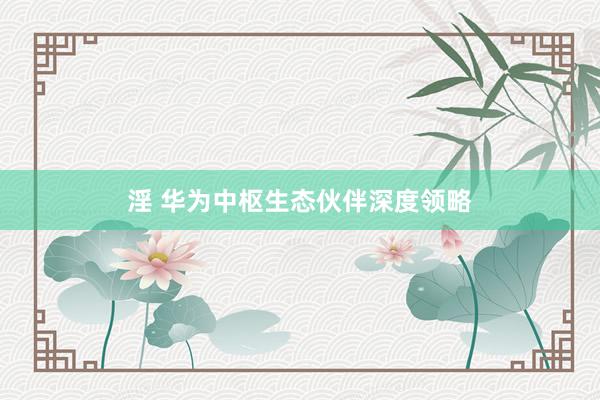 淫 华为中枢生态伙伴深度领略