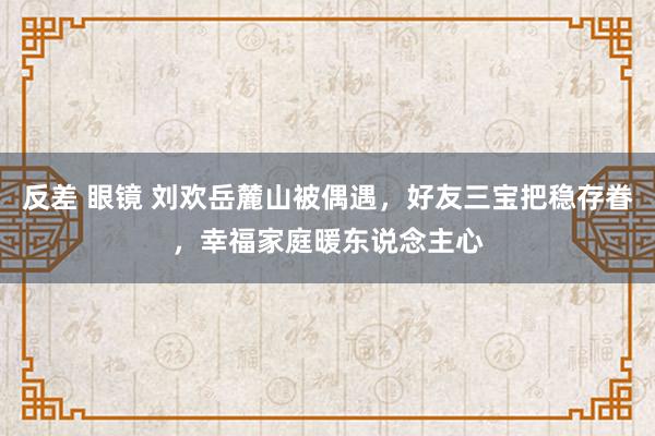 反差 眼镜 刘欢岳麓山被偶遇，好友三宝把稳存眷，幸福家庭暖东说念主心