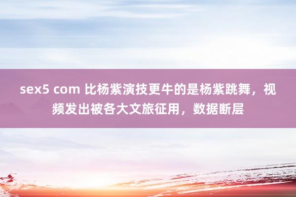 sex5 com 比杨紫演技更牛的是杨紫跳舞，视频发出被各大文旅征用，数据断层