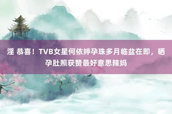 淫 恭喜！TVB女星何依婷孕珠多月临盆在即，晒孕肚照获赞最好意思辣妈