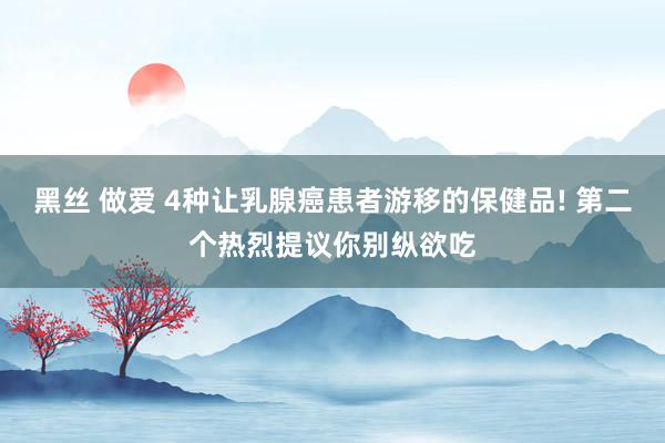 黑丝 做爱 4种让乳腺癌患者游移的保健品! 第二个热烈提议你别纵欲吃