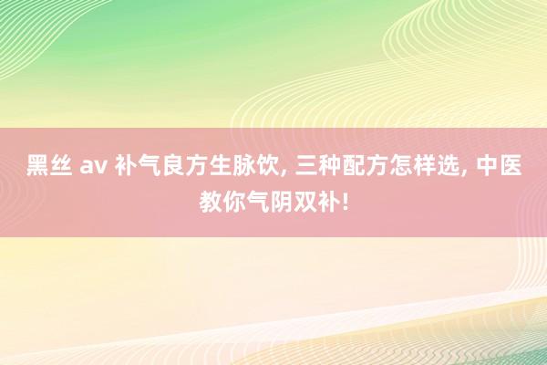 黑丝 av 补气良方生脉饮， 三种配方怎样选， 中医教你气阴双补!