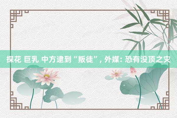 探花 巨乳 中方逮到“叛徒”， 外媒: 恐有没顶之灾