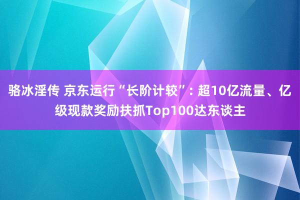 骆冰淫传 京东运行“长阶计较”: 超10亿流量、亿级现款奖励扶抓Top100达东谈主