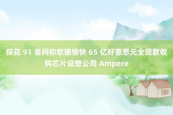 探花 91 音问称软银愉快 65 亿好意思元全现款收购芯片设想公司 Ampere
