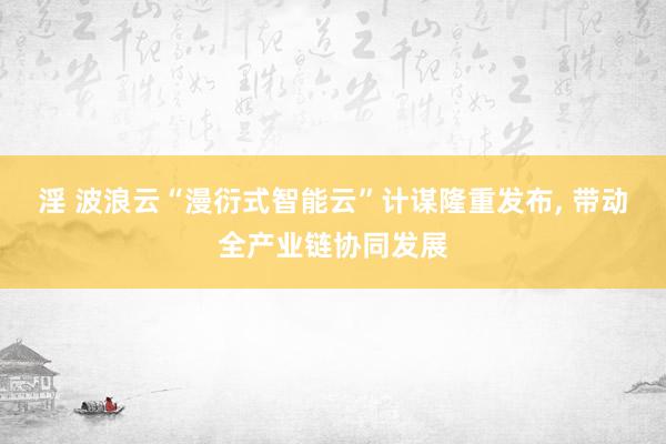 淫 波浪云“漫衍式智能云”计谋隆重发布， 带动全产业链协同发展
