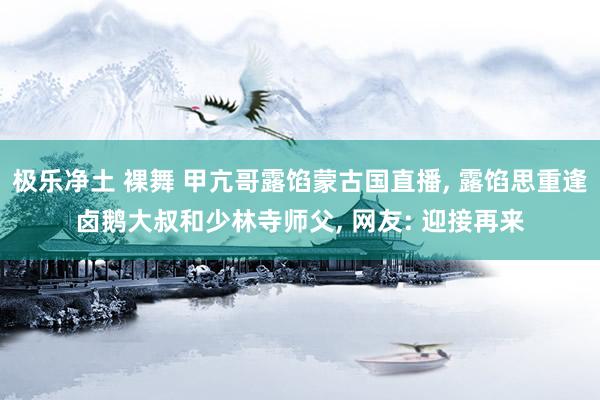 极乐净土 裸舞 甲亢哥露馅蒙古国直播， 露馅思重逢卤鹅大叔和少林寺师父， 网友: 迎接再来