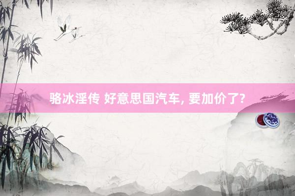 骆冰淫传 好意思国汽车， 要加价了?
