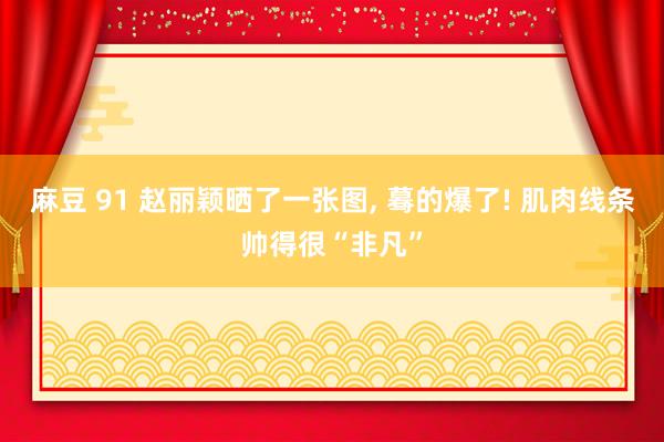 麻豆 91 赵丽颖晒了一张图， 蓦的爆了! 肌肉线条帅得很“非凡”