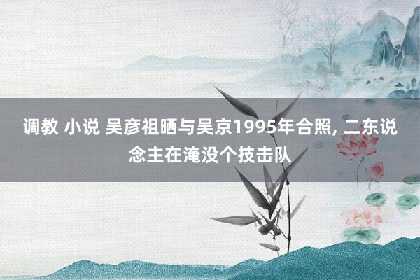 调教 小说 吴彦祖晒与吴京1995年合照， 二东说念主在淹没个技击队