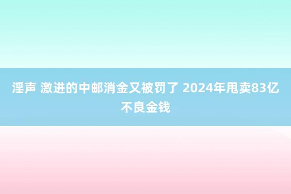 淫声 激进的中邮消金又被罚了 2024年甩卖83亿不良金钱