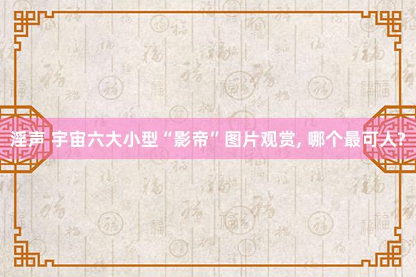 淫声 宇宙六大小型“影帝”图片观赏， 哪个最可人?