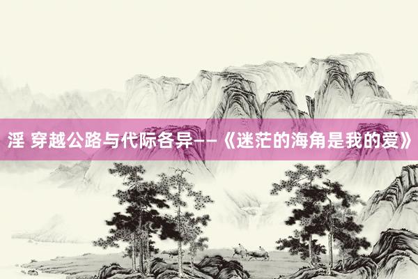 淫 穿越公路与代际各异——《迷茫的海角是我的爱》