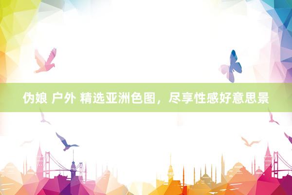 伪娘 户外 精选亚洲色图，尽享性感好意思景