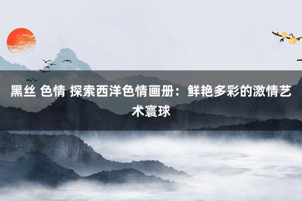 黑丝 色情 探索西洋色情画册：鲜艳多彩的激情艺术寰球