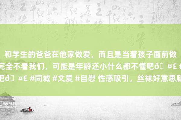 和学生的爸爸在他家做爱，而且是当着孩子面前做爱，太刺激了，孩子完全不看我们，可能是年龄还小什么都不懂吧🤣 #同城 #文爱 #自慰 性感吸引，丝袜好意思腿秀出无缺弧线
