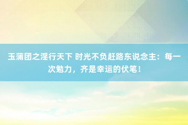 玉蒲团之淫行天下 时光不负赶路东说念主：每一次勉力，齐是幸运的伏笔！