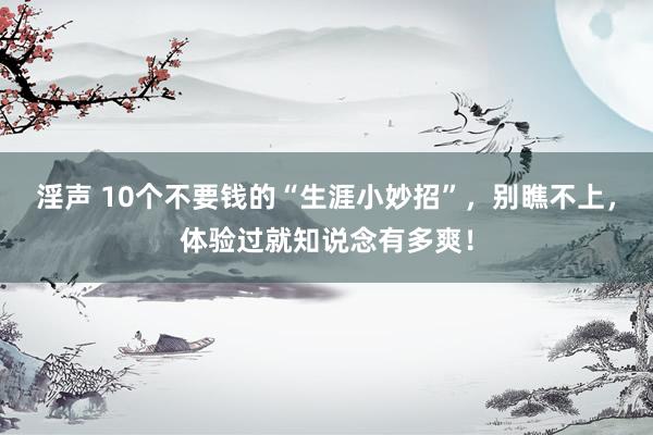 淫声 10个不要钱的“生涯小妙招”，别瞧不上，体验过就知说念有多爽！