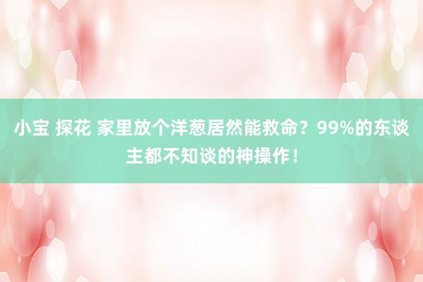 小宝 探花 家里放个洋葱居然能救命？99%的东谈主都不知谈的神操作！
