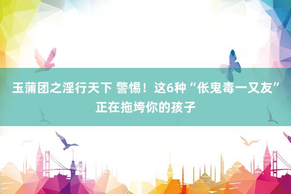 玉蒲团之淫行天下 警惕！这6种“伥鬼毒一又友”正在拖垮你的孩子