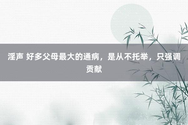 淫声 好多父母最大的通病，是从不托举，只强调贡献