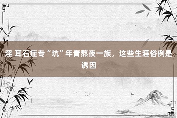 淫 耳石症专“坑”年青熬夜一族，这些生涯俗例是诱因