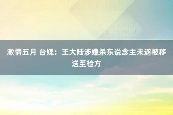 激情五月 台媒：王大陆涉嫌杀东说念主未遂被移送至检方