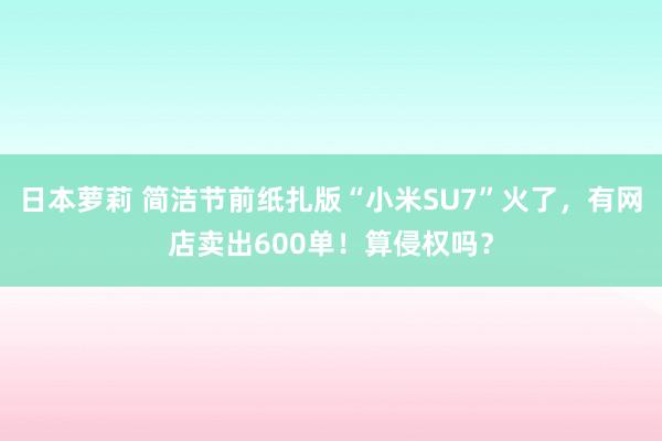 日本萝莉 简洁节前纸扎版“小米SU7”火了，有网店卖出600单！算侵权吗？